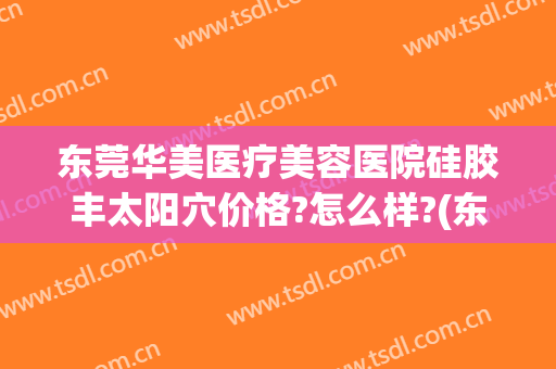 东莞华美医疗美容医院硅胶丰太阳穴价格?怎么样?(东莞脂肪填充哪家好)