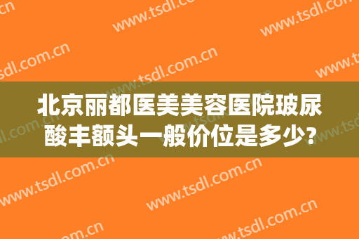 北京丽都医美美容医院玻尿酸丰额头一般价位是多少?有哪些优势?(北京丽都整形医院地址)