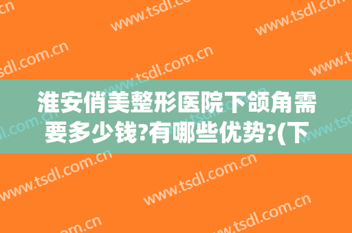 淮安俏美整形医院下颌角需要多少钱?有哪些优势?(下颌角整形手术多少钱)