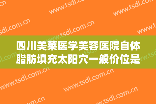 四川美莱医学美容医院自体脂肪填充太阳穴一般价位是多少?怎么样?(脂肪填充脸部多钱)
