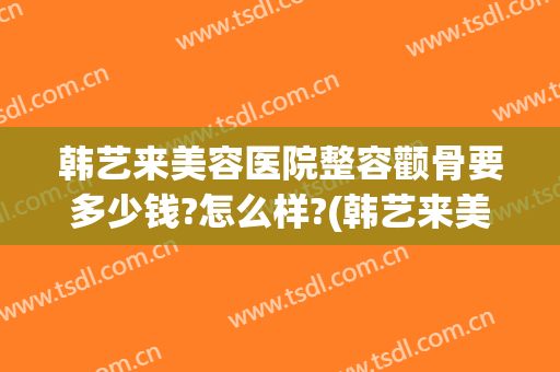 韩艺来美容医院整容颧骨要多少钱?怎么样?(韩艺来美容医院整容颧骨要多少钱?怎么样呢)