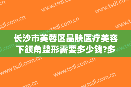 长沙市芙蓉区晶肤医疗美容下颌角整形需要多少钱?多长时间恢复?(长沙晶肤医疗美容医院怎么样)