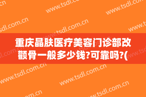 重庆晶肤医疗美容门诊部改颧骨一般多少钱?可靠吗?(重庆众晶整形医院怎么样)