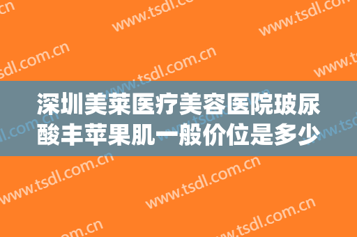 深圳美莱医疗美容医院玻尿酸丰苹果肌一般价位是多少?可靠吗?(丰苹果肌用什么牌子玻尿酸好)