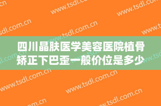 四川晶肤医学美容医院植骨矫正下巴歪一般价位是多少费用?可靠吗?(脸部磨骨整形整容医院)