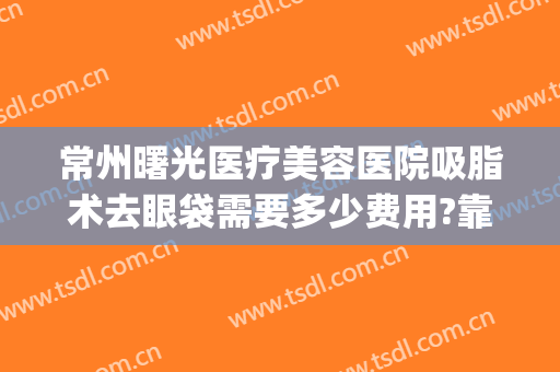常州曙光医疗美容医院吸脂术去眼袋需要多少费用?靠谱吗?(常州去黑眼圈手术多少钱啊)