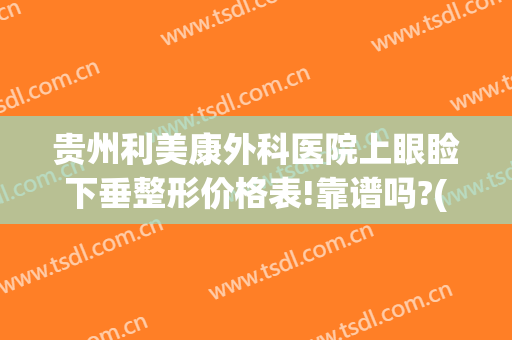 贵州利美康外科医院上眼睑下垂整形价格表!靠谱吗?(贵阳利美康双眼皮)
