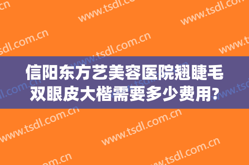 信阳东方艺美容医院翘睫毛双眼皮大楷需要多少费用?可靠吗?(信阳美星割双眼皮医生)