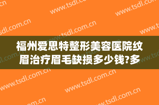 福州爱思特整形美容医院纹眉治疗眉毛缺损多少钱?多长时间恢复?(福州纹眉毛大概多少钱)