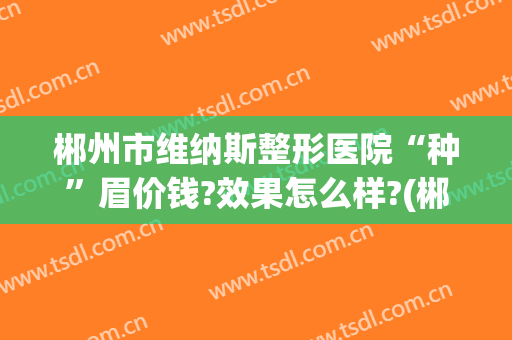 郴州市维纳斯整形医院“种”眉价钱?效果怎么样?(郴州哪里做眉毛做的好)