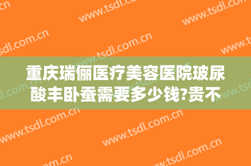 重庆瑞俪医疗美容医院玻尿酸丰卧蚕需要多少钱?贵不贵?(瑞丽整形美容医院)