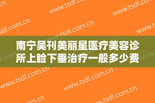 南宁吴刊美丽星医疗美容诊所上睑下垂治疗一般多少费用?贵不贵?