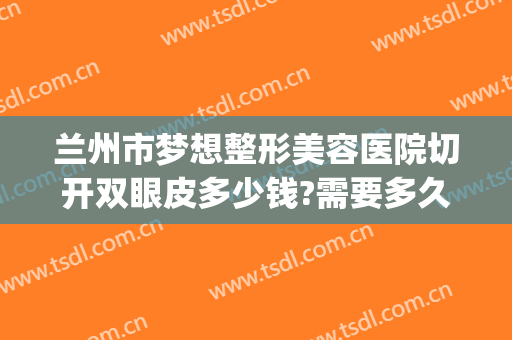 兰州市梦想整形美容医院切开双眼皮多少钱?需要多久恢复?(兰州哪家整形医院双眼皮做的好)