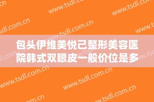 包头伊维美悦己整形美容医院韩式双眼皮一般价位是多少钱?靠谱吗?(做韩式双眼皮价格)
