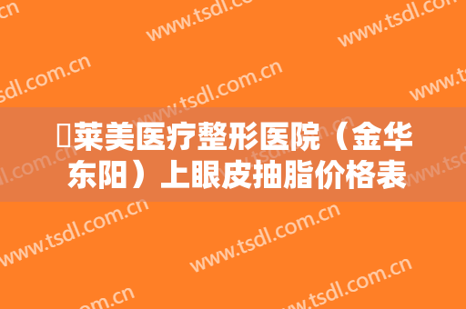 玥莱美医疗整形医院（金华 东阳）上眼皮抽脂价格表!效果怎么样?