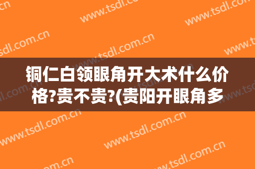 铜仁白领眼角开大术什么价格?贵不贵?(贵阳开眼角多少钱)