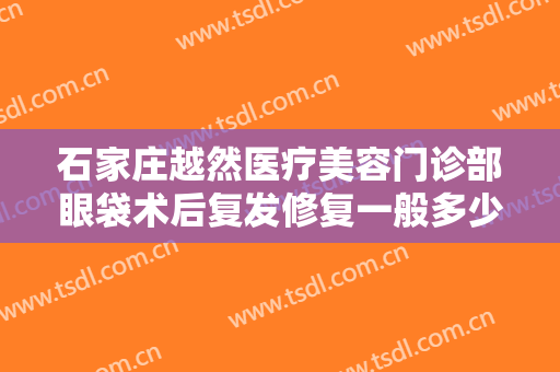 石家庄越然医疗美容门诊部眼袋术后复发修复一般多少钱?需要多久恢复?