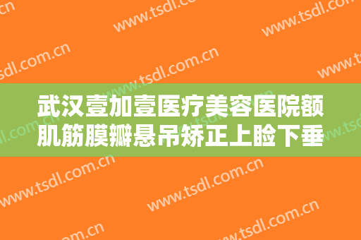 武汉壹加壹医疗美容医院额肌筋膜瓣悬吊矫正上睑下垂一般价位是多少费用?需要多久恢复?