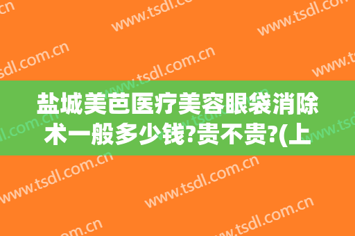 盐城美芭医疗美容眼袋消除术一般多少钱?贵不贵?(上海医美去眼袋多少钱)