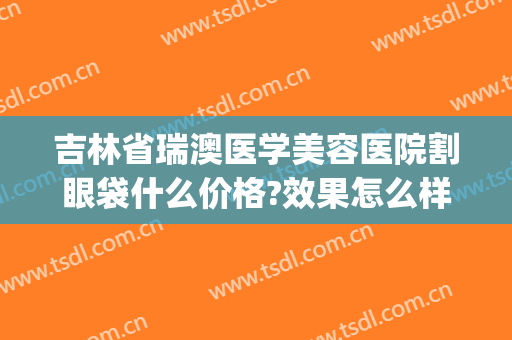 吉林省瑞澳医学美容医院割眼袋什么价格?效果怎么样?(瑞澳整形医院电话)