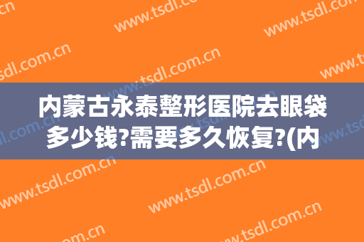 内蒙古永泰整形医院去眼袋多少钱?需要多久恢复?(内蒙古永泰整形医院去眼袋多少钱?需要多久恢复好)