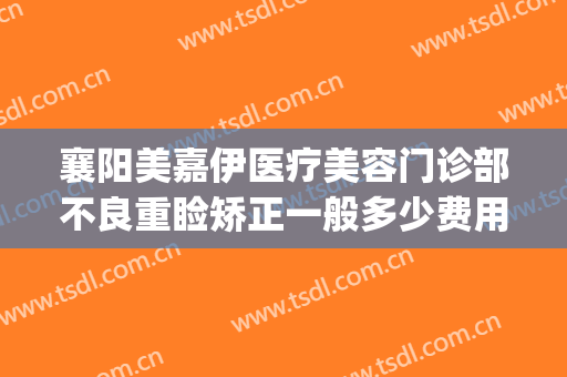 襄阳美嘉伊医疗美容门诊部不良重睑矫正一般多少费用?有哪些优势?(襄阳医美医院)