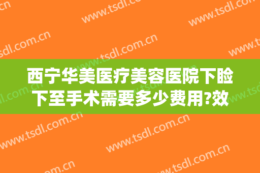 西宁华美医疗美容医院下睑下至手术需要多少费用?效果怎么样?(下睑下至手术多少钱)