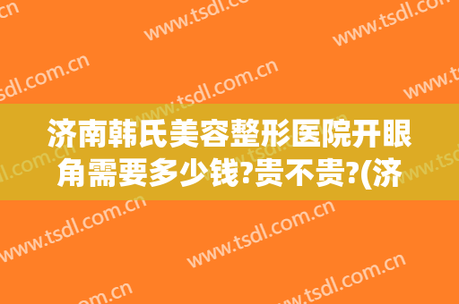济南韩氏美容整形医院开眼角需要多少钱?贵不贵?(济南韩式双眼皮的效果)
