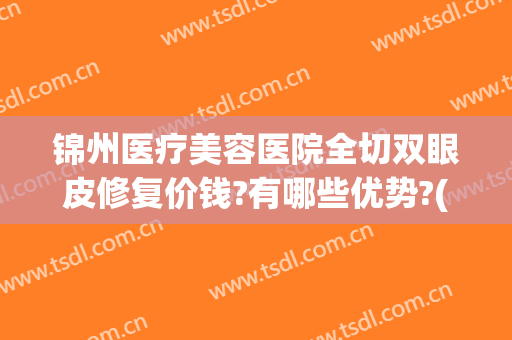 锦州医疗美容医院全切双眼皮修复价钱?有哪些优势?(锦州割双眼皮哪里好)