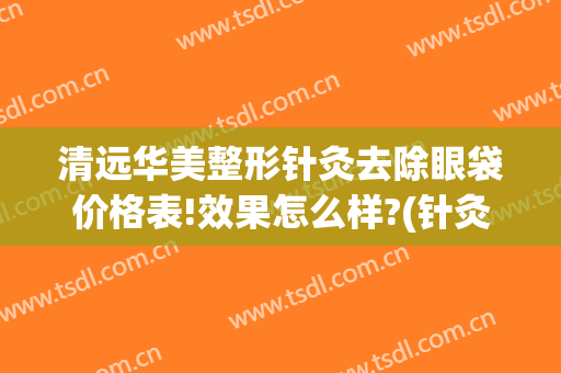 清远华美整形针灸去除眼袋价格表!效果怎么样?(针灸祛眼袋)