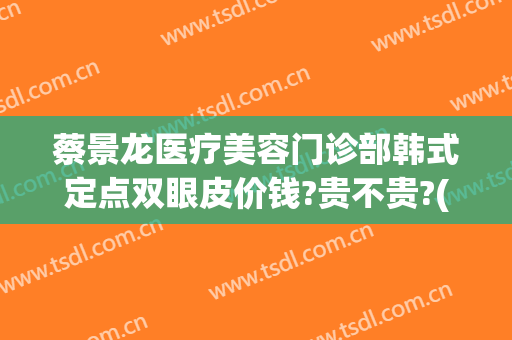 蔡景龙医疗美容门诊部韩式定点双眼皮价钱?贵不贵?(蔡景龙医疗美容门诊部怎么样)