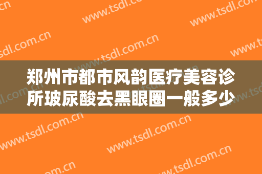 郑州市都市风韵医疗美容诊所玻尿酸去黑眼圈一般多少钱?效果怎么样?