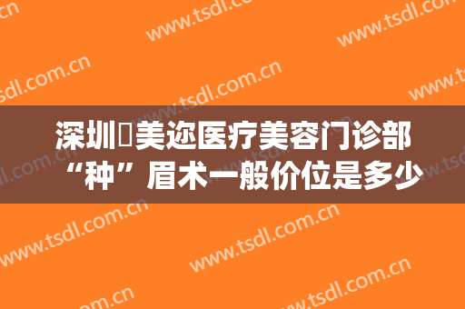 深圳蒳美迩医疗美容门诊部“种”眉术一般价位是多少费用?贵不贵?(深圳蒳美迩医疗美容门诊部怎么样)