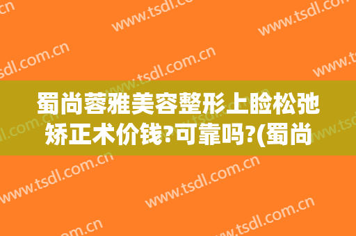 蜀尚蓉雅美容整形上睑松弛矫正术价钱?可靠吗?(蜀尚蓉雅整形美容医院)