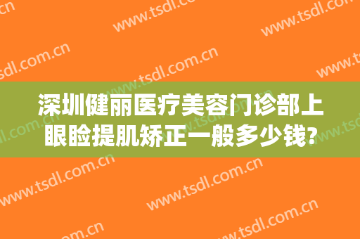 深圳健丽医疗美容门诊部上眼睑提肌矫正一般多少钱?好不好?(健丽医美做双眼皮怎么样)