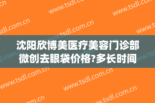 沈阳欣博美医疗美容门诊部微创去眼袋价格?多长时间恢复?(沈阳激光去眼袋)