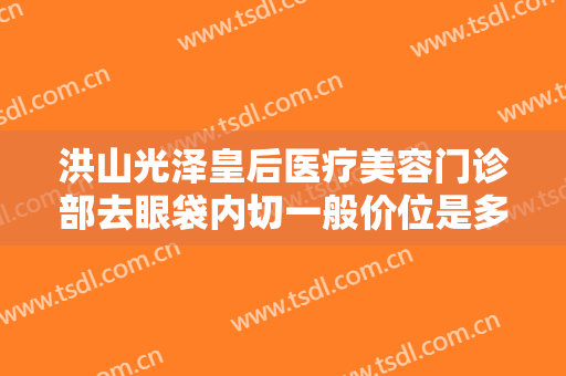 洪山光泽皇后医疗美容门诊部去眼袋内切一般价位是多少费用?靠谱吗?