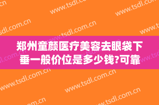 郑州童颜医疗美容去眼袋下垂一般价位是多少钱?可靠吗?(童颜针可以去眼袋吗)