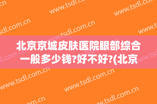 北京京城皮肤医院眼部综合一般多少钱?好不好?(北京看皮肤科较好的医院京城电话多少)