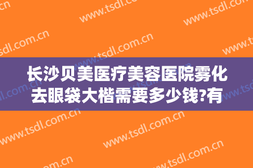 长沙贝美医疗美容医院雾化去眼袋大楷需要多少钱?有哪些优势?(长沙做眼袋最好的医院是哪里啊)
