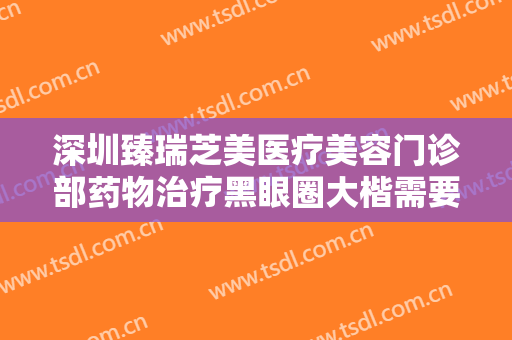 深圳臻瑞芝美医疗美容门诊部药物治疗黑眼圈大楷需要多少费用?靠谱吗?