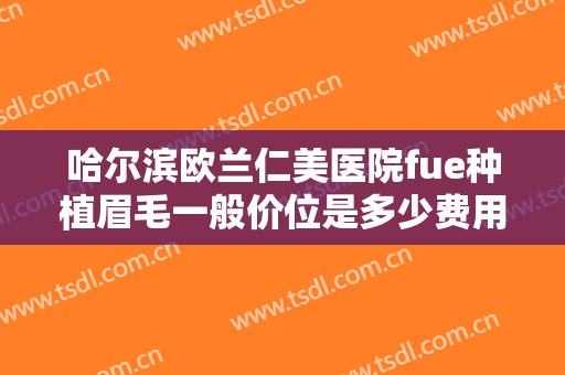 哈尔滨欧兰仁美医院fue种植眉毛一般价位是多少费用?有哪些优势?
