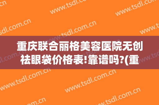 重庆联合丽格美容医院无创祛眼袋价格表!靠谱吗?(重庆联合丽格整形怎么样)