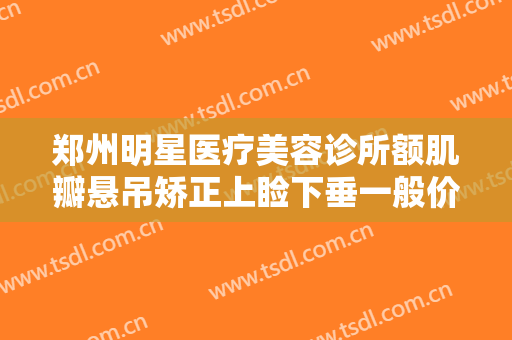郑州明星医疗美容诊所额肌瓣悬吊矫正上睑下垂一般价位是多少钱?怎么样?