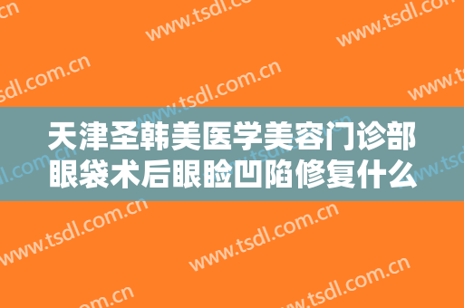 天津圣韩美医学美容门诊部眼袋术后眼睑凹陷修复什么价格?需要多久恢复?