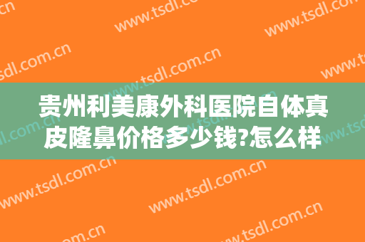 贵州利美康外科医院自体真皮隆鼻价格多少钱?怎么样?(贵阳利美康医院做鼻子怎么样)