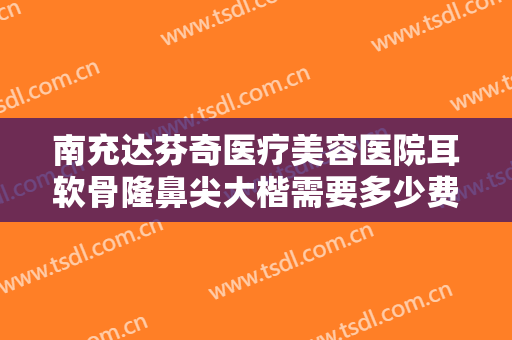南充达芬奇医疗美容医院耳软骨隆鼻尖大楷需要多少费用?靠谱吗?