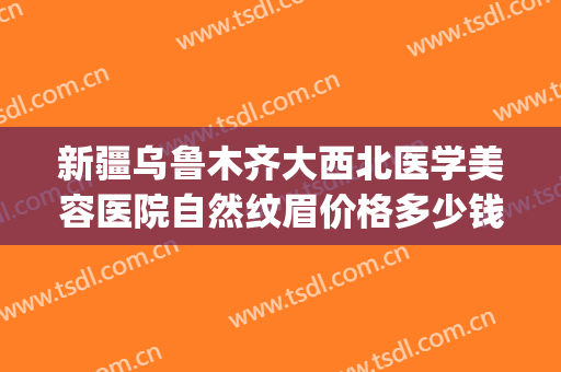 新疆乌鲁木齐大西北医学美容医院自然纹眉价格多少钱?贵不贵?(新疆正规美容整形医院)