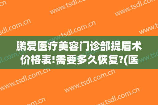 鹏爱医疗美容门诊部提眉术价格表!需要多久恢复?(医院提眉术多少钱)