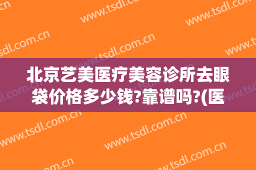 北京艺美医疗美容诊所去眼袋价格多少钱?靠谱吗?(医美祛眼袋多少钱)